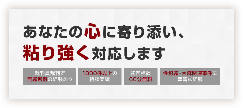 あなたの心に寄り添い、粘り強く対応します 裁判員裁判で無罪獲得の経験あり 1000件以上の相談実績 初回相談60分無料 性犯罪・大麻関連事件に豊富な経験